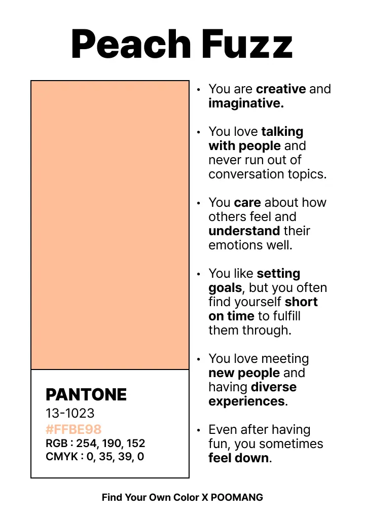Peach Fuzz. You are creative and imaginative. You love talking with people and never run out of conversation topics. You care about how others feel and understand their emotions well. You like setting goals, but you often find yourself short on time to fulfill them through. You love meeting new people and having diverse experiences. Even after having fun, you sometimes feel down.