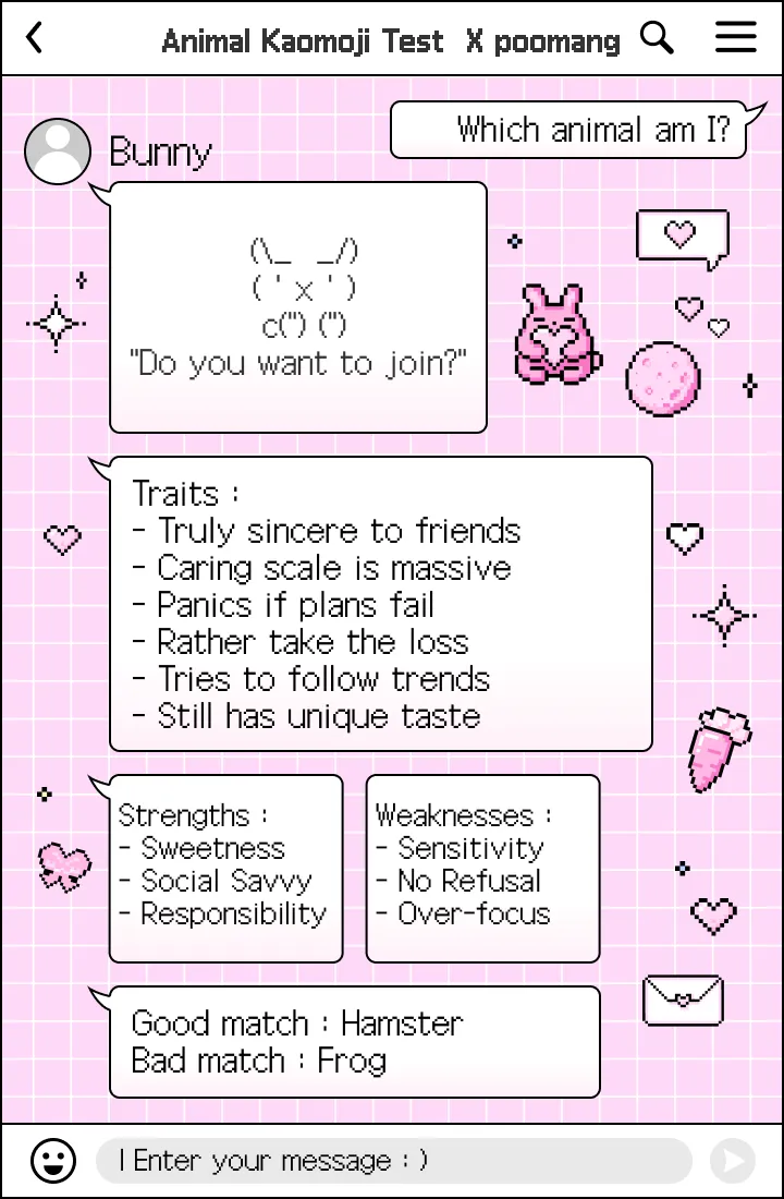 Bunny. "Do you want to join?" Traits: truly sincere to friends; caring scale is massive; panics if plans fail; rather take the loss; tries to follow trends; still has unique taste. Strengths: sweetness; social savvy; responsibility. Weaknesses: sensitivity; no refusal; over-focus.