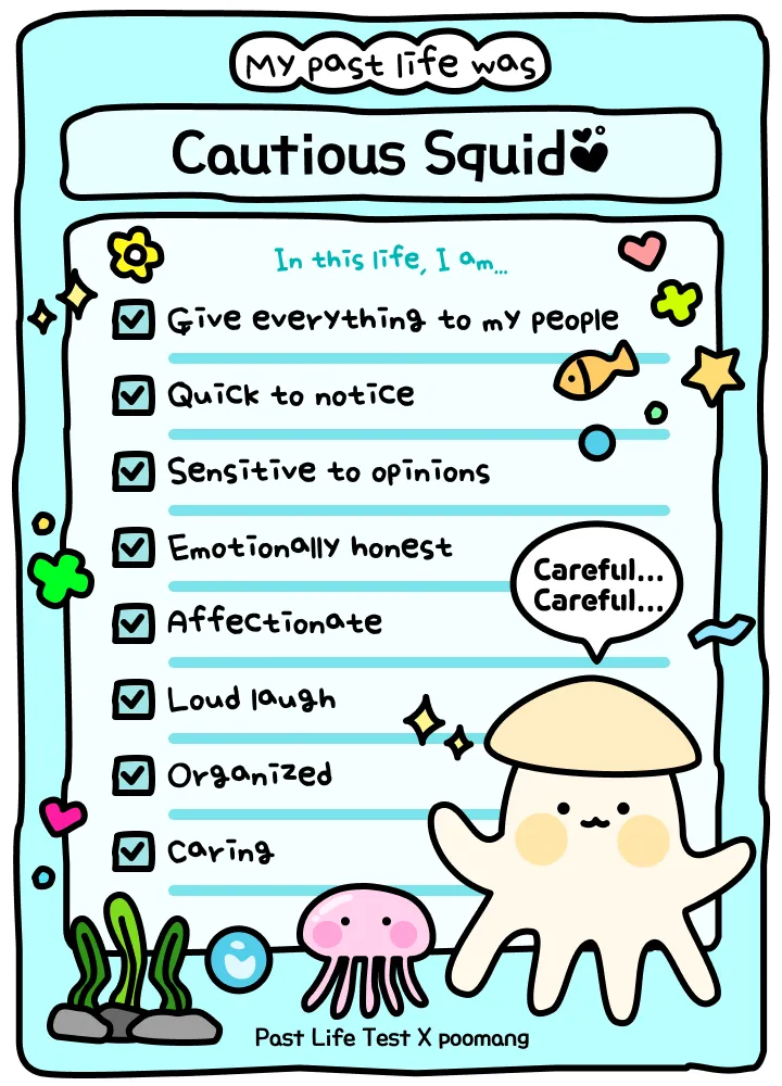 My past life was a Cautious Squid. In this life: give everything to my people; quick to notice; sensitive to opinions; emotionally honest; affectionate; loud laugh; organized; caring.